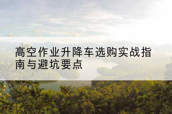 易门升降车怎么选-高空作业升降车选购实战指南与避坑要点