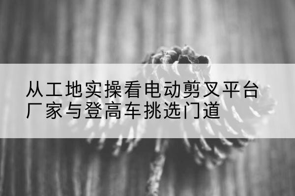 易门电动剪叉升降平台厂家-从工地实操看电动剪叉平台厂家与登高车挑选门道
