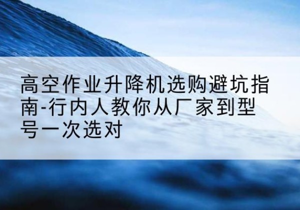 易门升降平台厂家-高空作业升降机选购避坑指南-行内人教你从厂家到型号一次选对