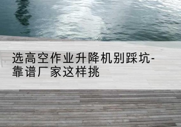 易门剪叉式升降机厂家-选高空作业升降机别踩坑-靠谱厂家这样挑