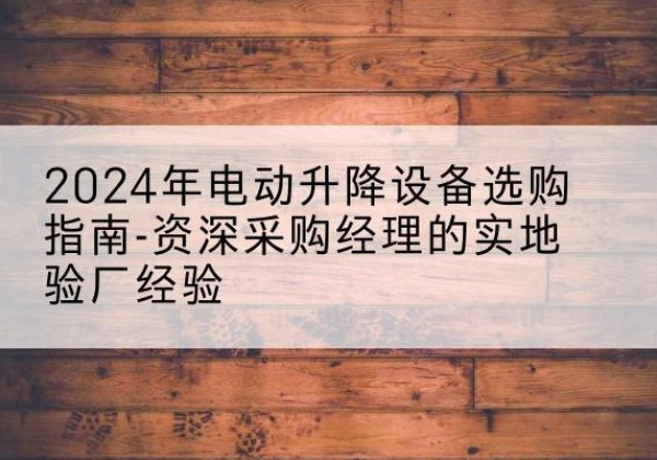 易门电动剪叉升降平台厂家-2024年电动升降设备选购指南-资深采购经理的实地验厂经验