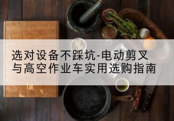 易门电动剪叉升降平台怎么选-选对设备不踩坑-电动剪叉与高空作业车实用选购指南