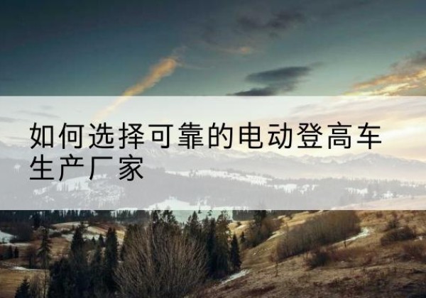 易门电动登高车厂家-如何选择可靠的电动登高车生产厂家