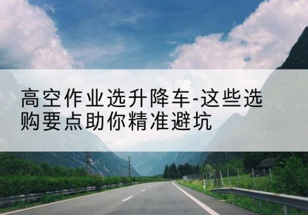 易门升降车厂家-高空作业选升降车-这些选购要点助你*避坑