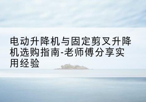 易门电动升降机怎么选-电动升降机与固定剪叉升降机选购指南-老师傅分享实用经验