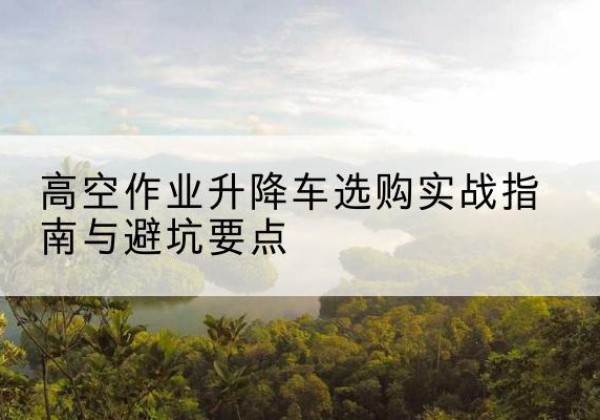 易门升降车怎么选-高空作业升降车选购实战指南与避坑要点
