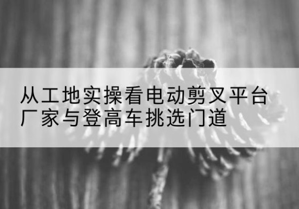 易门电动剪叉升降平台厂家-从工地实操看电动剪叉平台厂家与登高车挑选门道