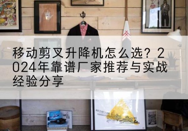易门升降平台厂家推荐-移动剪叉升降机怎么选？2024年靠谱厂家推荐与实战经验分享