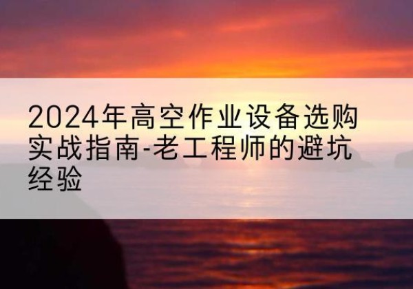 易门高空作业升降机厂家推荐-2024年高空作业设备选购实战指南-老工程师的避坑经验